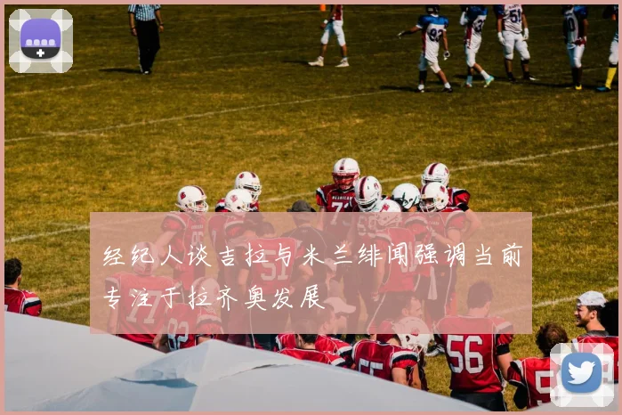 经纪人谈吉拉与米兰绯闻强调当前专注于拉齐奥发展