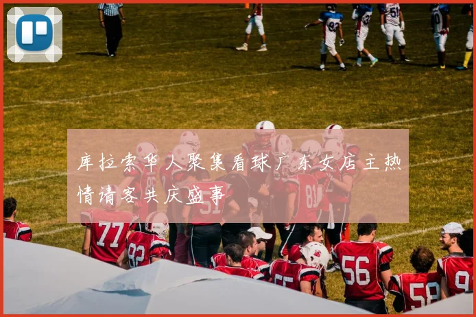 库拉索华人聚集看球广东女店主热情请客共庆盛事