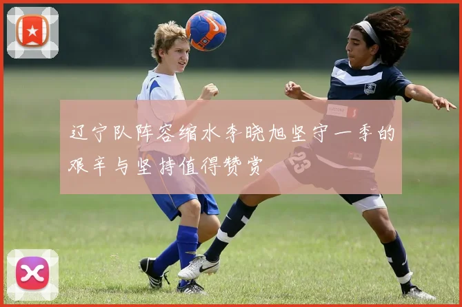 辽宁队阵容缩水李晓旭坚守一季的艰辛与坚持值得赞赏