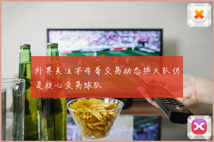 外界关注字母哥交易动态热火队仍是核心交易球队