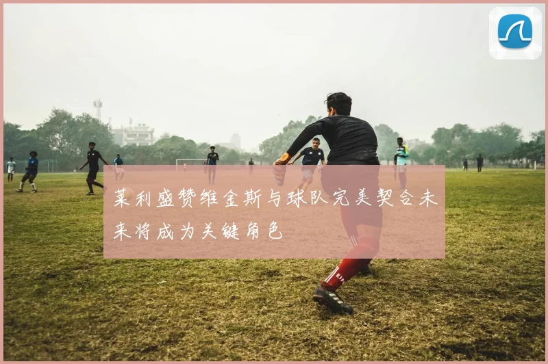 莱利盛赞维金斯与球队完美契合未来将成为关键角色