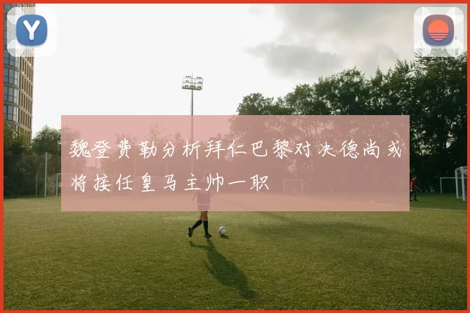 魏登费勒分析拜仁巴黎对决德尚或将接任皇马主帅一职