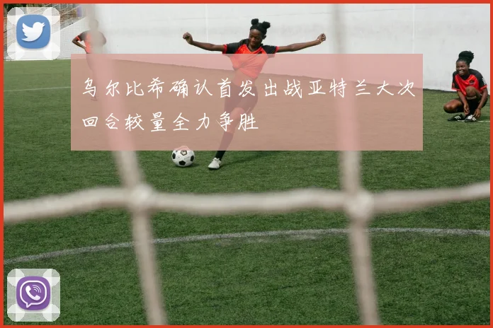 乌尔比希确认首发出战亚特兰大次回合较量全力争胜