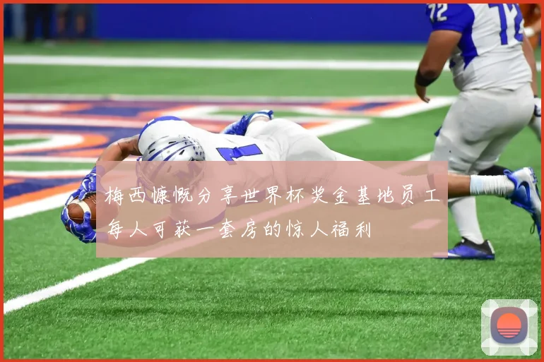 梅西慷慨分享世界杯奖金基地员工每人可获一套房的惊人福利