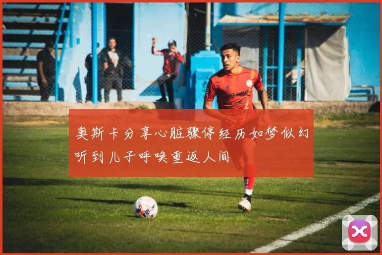 奥斯卡分享心脏骤停经历如梦似幻听到儿子呼唤重返人间