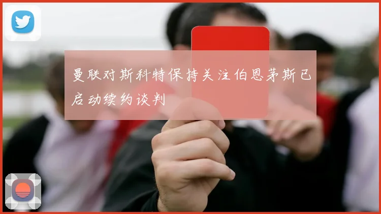曼联对斯科特保持关注伯恩茅斯已启动续约谈判