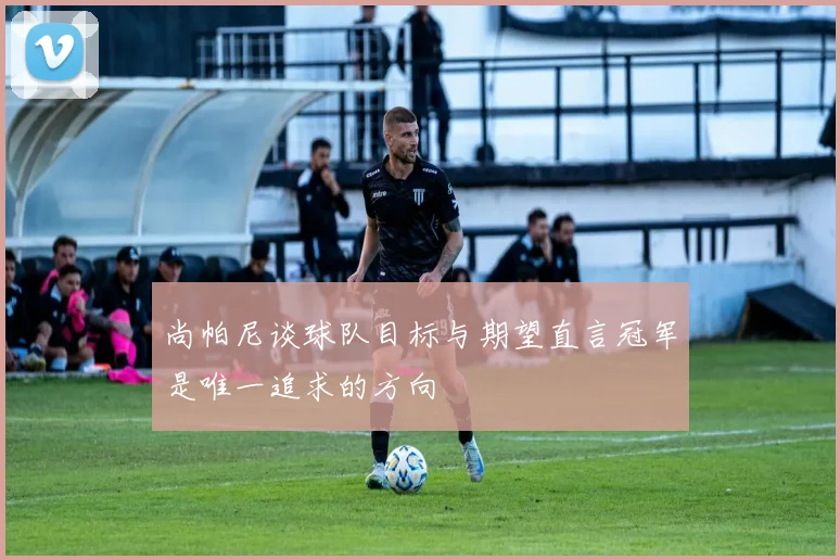 尚帕尼谈球队目标与期望直言冠军是唯一追求的方向