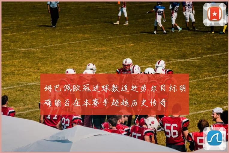 姆巴佩欧冠进球数追赶劳尔目标明确能否在本赛季超越历史传奇