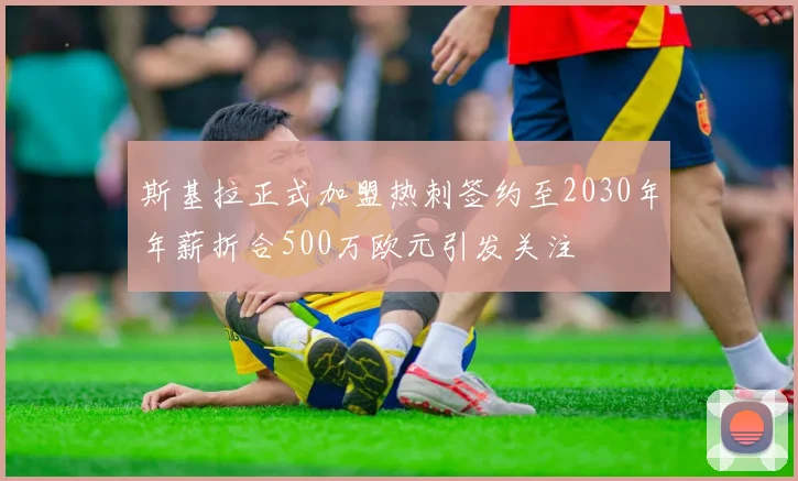 斯基拉正式加盟热刺签约至2030年年薪折合500万欧元引发关注