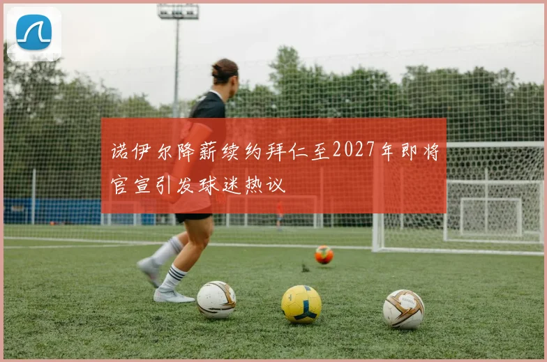 诺伊尔降薪续约拜仁至2027年即将官宣引发球迷热议