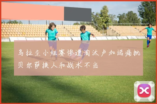 乌拉圭小组赛惨遭淘汰卢加诺痛批贝尔萨换人和战术不当