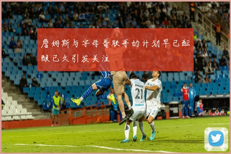 詹姆斯与字母哥联手的计划早已酝酿已久引发关注