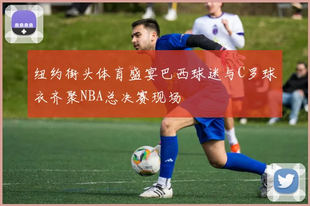 纽约街头体育盛宴巴西球迷与C罗球衣齐聚NBA总决赛现场