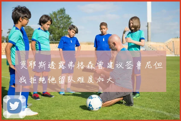 莫耶斯透露弗格森曾建议签鲁尼但我拒绝他留队难度加大