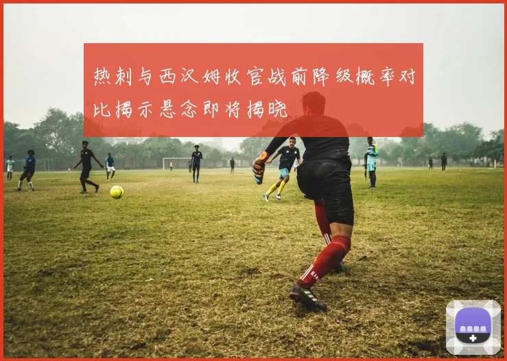 热刺与西汉姆收官战前降级概率对比揭示悬念即将揭晓