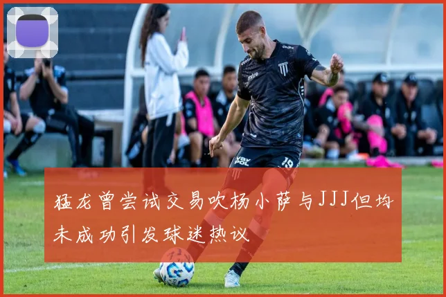 猛龙曾尝试交易吹杨小萨与JJJ但均未成功引发球迷热议