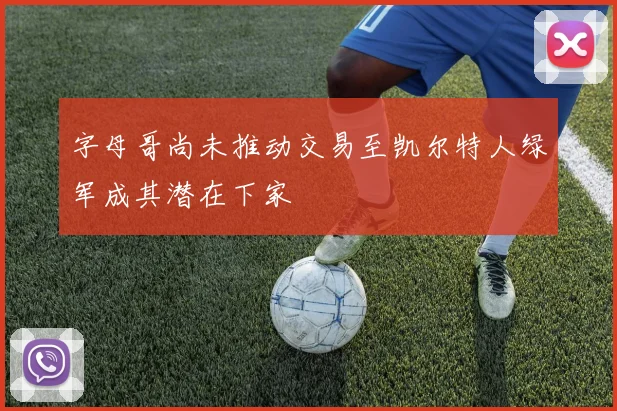 字母哥尚未推动交易至凯尔特人绿军成其潜在下家